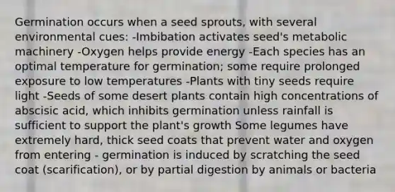 Germination occurs when a seed sprouts, with several environmental cues: -Imbibation activates seed's metabolic machinery -Oxygen helps provide energy -Each species has an optimal temperature for germination; some require prolonged exposure to low temperatures -Plants with tiny seeds require light -Seeds of some desert plants contain high concentrations of abscisic acid, which inhibits germination unless rainfall is sufficient to support the plant's growth Some legumes have extremely hard, thick seed coats that prevent water and oxygen from entering - germination is induced by scratching the seed coat (scarification), or by partial digestion by animals or bacteria