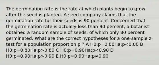 The germination rate is the rate at which plants begin to grow after the seed is planted. A seed company claims that the germination rate for their seeds is 90 percent. Concerned that the germination rate is actually <a href='https://www.questionai.com/knowledge/k7BtlYpAMX-less-than' class='anchor-knowledge'>less than</a> 90 percent, a botanist obtained a random sample of seeds, of which only 80 percent germinated. What are the correct hypotheses for a <a href='https://www.questionai.com/knowledge/kicxsfNSZf-one-sample-z-test' class='anchor-knowledge'>one-sample z-test</a> for a population proportion p ? A H0:p=0.80Ha:p 0.80 C H0:p=0.90Ha:p 0.90 E H0:p=0.90Ha:p≠0.90