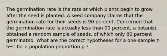 The germination rate is the rate at which plants begin to grow after the seed is planted. A seed company claims that the germination rate for their seeds is 90 percent. Concerned that the germination rate is actually less than 90 percent, a botanist obtained a random sample of seeds, of which only 80 percent germinated. What are the correct hypotheses for a one-sample z-test for a population proportion p ?