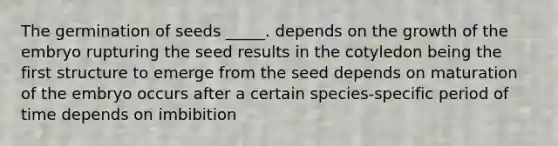 The germination of seeds _____. depends on the growth of the embryo rupturing the seed results in the cotyledon being the first structure to emerge from the seed depends on maturation of the embryo occurs after a certain species-specific period of time depends on imbibition