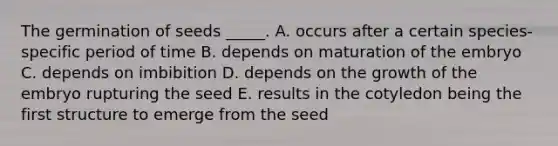 The germination of seeds _____. A. occurs after a certain species-specific period of time B. depends on maturation of the embryo C. depends on imbibition D. depends on the growth of the embryo rupturing the seed E. results in the cotyledon being the first structure to emerge from the seed