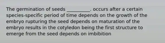 The germination of seeds __________. occurs after a certain species-specific period of time depends on the growth of the embryo rupturing the seed depends on maturation of the embryo results in the cotyledon being the first structure to emerge from the seed depends on imbibition