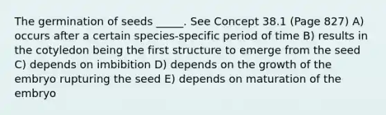 The germination of seeds _____. See Concept 38.1 (Page 827) A) occurs after a certain species-specific period of time B) results in the cotyledon being the first structure to emerge from the seed C) depends on imbibition D) depends on the growth of the embryo rupturing the seed E) depends on maturation of the embryo