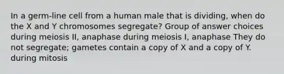 In a germ-line cell from a human male that is dividing, when do the X and Y chromosomes segregate? Group of answer choices during meiosis II, anaphase during meiosis I, anaphase They do not segregate; gametes contain a copy of X and a copy of Y. during mitosis