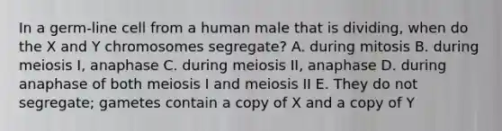 In a germ-line cell from a human male that is dividing, when do the X and Y chromosomes segregate? A. during mitosis B. during meiosis I, anaphase C. during meiosis II, anaphase D. during anaphase of both meiosis I and meiosis II E. They do not segregate; gametes contain a copy of X and a copy of Y