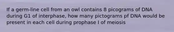 If a germ-line cell from an owl contains 8 picograms of DNA during G1 of interphase, how many pictograms pf DNA would be present in each cell during prophase I of meiosis