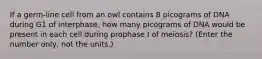 If a germ-line cell from an owl contains 8 picograms of DNA during G1 of interphase, how many picograms of DNA would be present in each cell during prophase I of meiosis? (Enter the number only, not the units.)