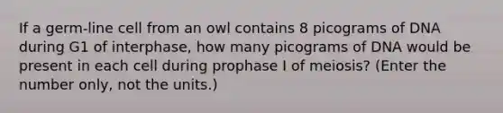 If a germ-line cell from an owl contains 8 picograms of DNA during G1 of interphase, how many picograms of DNA would be present in each cell during prophase I of meiosis? (Enter the number only, not the units.)