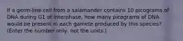 If a germ-line cell from a salamander contains 10 picograms of DNA during G1 of interphase, how many picograms of DNA would be present in each gamete produced by this species? (Enter the number only, not the units.)