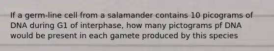 If a germ-line cell from a salamander contains 10 picograms of DNA during G1 of interphase, how many pictograms pf DNA would be present in each gamete produced by this species