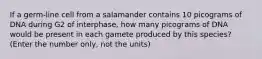 If a germ-line cell from a salamander contains 10 picograms of DNA during G2 of interphase, how many picograms of DNA would be present in each gamete produced by this species? (Enter the number only, not the units)