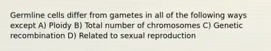 Germline cells differ from gametes in all of the following ways except A) Ploidy B) Total number of chromosomes C) Genetic recombination D) Related to sexual reproduction