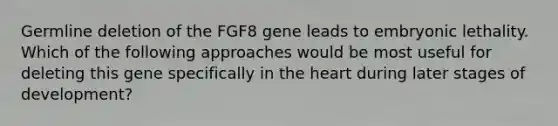 Germline deletion of the FGF8 gene leads to embryonic lethality. Which of the following approaches would be most useful for deleting this gene specifically in the heart during later stages of development?