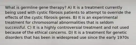 What is germline gene therapy? A) It is a treatment currently being used with cystic fibrosis patients to attempt to override the effects of the cystic fibrosis genes. B) It is an experimental treatment for chromosomal abnormalities that is seldom successful. C) It is a highly controversial treatment and not used because of the ethical concerns. D) It is a treatment for genetic disorders that has been in widespread use since the early 1970s