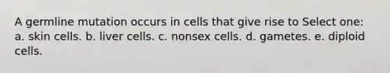 A germline mutation occurs in cells that give rise to Select one: a. skin cells. b. liver cells. c. nonsex cells. d. gametes. e. diploid cells.