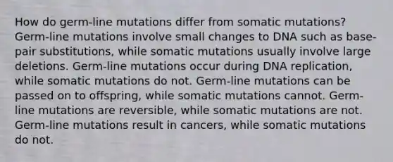 How do germ-line mutations differ from somatic mutations? Germ-line mutations involve small changes to DNA such as base-pair substitutions, while somatic mutations usually involve large deletions. Germ-line mutations occur during DNA replication, while somatic mutations do not. Germ-line mutations can be passed on to offspring, while somatic mutations cannot. Germ-line mutations are reversible, while somatic mutations are not. Germ-line mutations result in cancers, while somatic mutations do not.