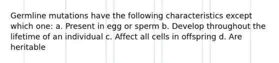 Germline mutations have the following characteristics except which one: a. Present in egg or sperm b. Develop throughout the lifetime of an individual c. Affect all cells in offspring d. Are heritable