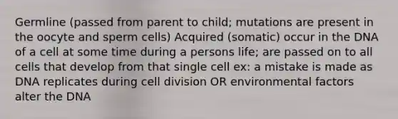 Germline (passed from parent to child; mutations are present in the oocyte and sperm cells) Acquired (somatic) occur in the DNA of a cell at some time during a persons life; are passed on to all cells that develop from that single cell ex: a mistake is made as DNA replicates during cell division OR environmental factors alter the DNA