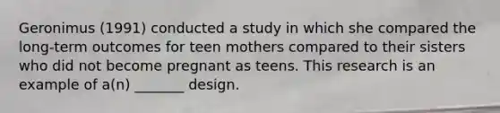 Geronimus (1991) conducted a study in which she compared the long-term outcomes for teen mothers compared to their sisters who did not become pregnant as teens. This research is an example of a(n) _______ design.