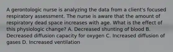 A gerontologic nurse is analyzing the data from a client's focused respiratory assessment. The nurse is aware that the amount of respiratory dead space increases with age. What is the effect of this physiologic change? A. Decreased shunting of blood B. Decreased diffusion capacity for oxygen C. Increased diffusion of gases D. Increased ventilation