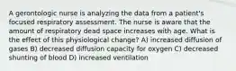 A gerontologic nurse is analyzing the data from a patient's focused respiratory assessment. The nurse is aware that the amount of respiratory dead space increases with age. What is the effect of this physiological change? A) increased diffusion of gases B) decreased diffusion capacity for oxygen C) decreased shunting of blood D) increased ventilation