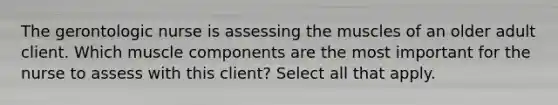 The gerontologic nurse is assessing the muscles of an older adult client. Which muscle components are the most important for the nurse to assess with this client? Select all that apply.