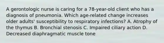 A gerontologic nurse is caring for a 78-year-old client who has a diagnosis of pneumonia. Which age-related change increases older adults' susceptibility to respiratory infections? A. Atrophy of the thymus B. Bronchial stenosis C. Impaired ciliary action D. Decreased diaphragmatic muscle tone