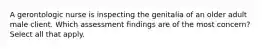 A gerontologic nurse is inspecting the genitalia of an older adult male client. Which assessment findings are of the most concern? Select all that apply.