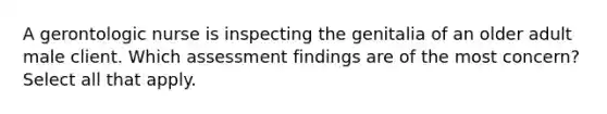 A gerontologic nurse is inspecting the genitalia of an older adult male client. Which assessment findings are of the most concern? Select all that apply.