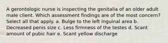 A gerontologic nurse is inspecting the genitalia of an older adult male client. Which assessment findings are of the most concern? Select all that apply. a. Bulge to the left inguinal area b. Decreased penis size c. Less firmness of the testes d. Scant amount of pubic hair e. Scant yellow discharge