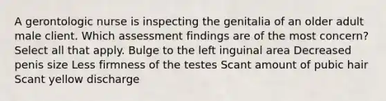 A gerontologic nurse is inspecting the genitalia of an older adult male client. Which assessment findings are of the most concern? Select all that apply. Bulge to the left inguinal area Decreased penis size Less firmness of the testes Scant amount of pubic hair Scant yellow discharge