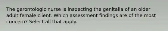 The gerontologic nurse is inspecting the genitalia of an older adult female client. Which assessment findings are of the most concern? Select all that apply.