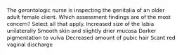 The gerontologic nurse is inspecting the genitalia of an older adult female client. Which assessment findings are of the most concern? Select all that apply. Increased size of the labia unilaterally Smooth skin and slightly drier mucosa Darker pigmentation to vulva Decreased amount of pubic hair Scant red vaginal discharge