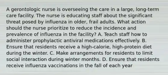 A gerontologic nurse is overseeing the care in a large, long-term care facility. The nurse is educating staff about the significant threat posed by influenza in older, frail adults. What action should the nurse prioritize to reduce the incidence and prevalence of influenza in the facility? A. Teach staff how to administer prophylactic antiviral medications effectively. B. Ensure that residents receive a high-calorie, high-protein diet during the winter. C. Make arrangements for residents to limit social interaction during winter months. D. Ensure that residents receive influenza vaccinations in the fall of each year