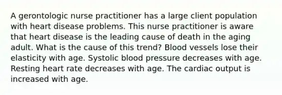 A gerontologic nurse practitioner has a large client population with heart disease problems. This nurse practitioner is aware that heart disease is the leading cause of death in the aging adult. What is the cause of this trend? Blood vessels lose their elasticity with age. Systolic blood pressure decreases with age. Resting heart rate decreases with age. The cardiac output is increased with age.