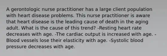 A gerontologic nurse practitioner has a large client population with heart disease problems. This nurse practitioner is aware that heart disease is the leading cause of death in the aging adult. What is the cause of this trend? -Resting heart rate decreases with age. -The cardiac output is increased with age. -Blood vessels lose their elasticity with age. -Systolic blood pressure decreases with age.