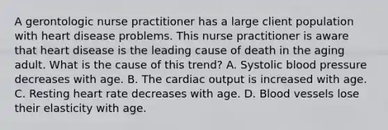 A gerontologic nurse practitioner has a large client population with heart disease problems. This nurse practitioner is aware that heart disease is the leading cause of death in the aging adult. What is the cause of this trend? A. Systolic blood pressure decreases with age. B. The cardiac output is increased with age. C. Resting heart rate decreases with age. D. Blood vessels lose their elasticity with age.