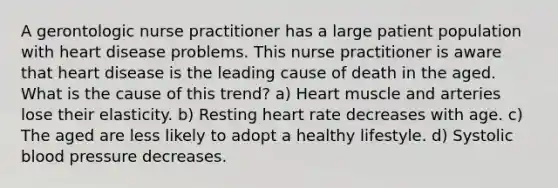 A gerontologic nurse practitioner has a large patient population with heart disease problems. This nurse practitioner is aware that heart disease is the leading cause of death in the aged. What is the cause of this trend? a) Heart muscle and arteries lose their elasticity. b) Resting heart rate decreases with age. c) The aged are less likely to adopt a healthy lifestyle. d) Systolic blood pressure decreases.