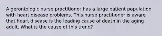 A gerontologic nurse practitioner has a large patient population with heart disease problems. This nurse practitioner is aware that heart disease is the leading cause of death in the aging adult. What is the cause of this trend?