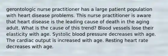 gerontologic nurse practitioner has a large patient population with heart disease problems. This nurse practitioner is aware that heart disease is the leading cause of death in the aging adult. What is the cause of this trend? Blood vessels lose their elasticity with age. Systolic blood pressure decreases with age. The <a href='https://www.questionai.com/knowledge/kyxUJGvw35-cardiac-output' class='anchor-knowledge'>cardiac output</a> is increased with age. Resting heart rate decreases with age.