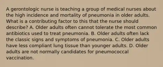 A gerontologic nurse is teaching a group of medical nurses about the high incidence and mortality of pneumonia in older adults. What is a contributing factor to this that the nurse should describe? A. Older adults often cannot tolerate the most common antibiotics used to treat pneumonia. B. Older adults often lack the classic signs and symptoms of pneumonia. C. Older adults have less compliant lung tissue than younger adults. D. Older adults are not normally candidates for pneumococcal vaccination.