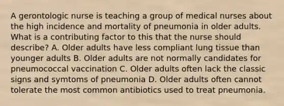 A gerontologic nurse is teaching a group of medical nurses about the high incidence and mortality of pneumonia in older adults. What is a contributing factor to this that the nurse should describe? A. Older adults have less compliant lung tissue than younger adults B. Older adults are not normally candidates for pneumococcal vaccination C. Older adults often lack the classic signs and symtoms of pneumonia D. Older adults often cannot tolerate the most common antibiotics used to treat pneumonia.