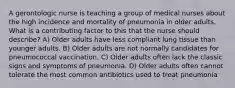 A gerontologic nurse is teaching a group of medical nurses about the high incidence and mortality of pneumonia in older adults. What is a contributing factor to this that the nurse should describe? A) Older adults have less compliant lung tissue than younger adults. B) Older adults are not normally candidates for pneumococcal vaccination. C) Older adults often lack the classic signs and symptoms of pneumonia. D) Older adults often cannot tolerate the most common antibiotics used to treat pneumonia