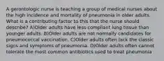 A gerontologic nurse is teaching a group of medical nurses about the high incidence and mortality of pneumonia in older adults. What is a contributing factor to this that the nurse should describe? A)Older adults have less compliant lung tissue than younger adults. B)Older adults are not normally candidates for pneumococcal vaccination. C)Older adults often lack the classic signs and symptoms of pneumonia. D)Older adults often cannot tolerate the most common antibiotics used to treat pneumonia