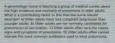 A gerontologic nurse is teaching a group of medical nurses about the high incidence and mortality of pneumonia in older adults. What is a contributing factor to this that the nurse should describe? A) Older adults have less compliant lung tissue than younger adults. B) Older adults are not normally candidates for pneumococcal vaccination. C) Older adults often lack the classic signs and symptoms of pneumonia. D) Older adults often cannot tolerate the most common antibiotics used to treat pneumonia.