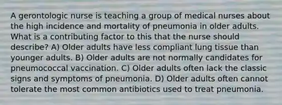 A gerontologic nurse is teaching a group of medical nurses about the high incidence and mortality of pneumonia in older adults. What is a contributing factor to this that the nurse should describe? A) Older adults have less compliant lung tissue than younger adults. B) Older adults are not normally candidates for pneumococcal vaccination. C) Older adults often lack the classic signs and symptoms of pneumonia. D) Older adults often cannot tolerate the most common antibiotics used to treat pneumonia.