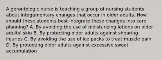 A gerontologic nurse is teaching a group of nursing students about integumentary changes that occur in older adults. How should these students best integrate these changes into care planning? A. By avoiding the use of moisturizing lotions on older adults' skin B. By protecting older adults against shearing injuries C. By avoiding the use of ice packs to treat muscle pain D. By protecting older adults against excessive sweat accumulation