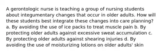 A gerontologic nurse is teaching a group of nursing students about integumentary changes that occur in older adults. How will these students best integrate these changes into care planning? a. By avoiding the use of ice packs to treat muscle pain b. By protecting older adults against excessive sweat accumulation c. By protecting older adults against shearing injuries d. By avoiding the use of moisturizing lotions on older adults' skin