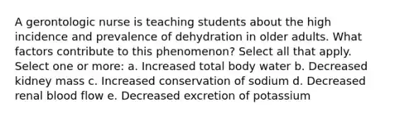 A gerontologic nurse is teaching students about the high incidence and prevalence of dehydration in older adults. What factors contribute to this phenomenon? Select all that apply. Select one or more: a. Increased total body water b. Decreased kidney mass c. Increased conservation of sodium d. Decreased renal blood flow e. Decreased excretion of potassium