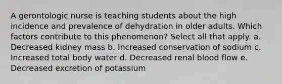 A gerontologic nurse is teaching students about the high incidence and prevalence of dehydration in older adults. Which factors contribute to this phenomenon? Select all that apply. a. Decreased kidney mass b. Increased conservation of sodium c. Increased total body water d. Decreased renal blood flow e. Decreased excretion of potassium